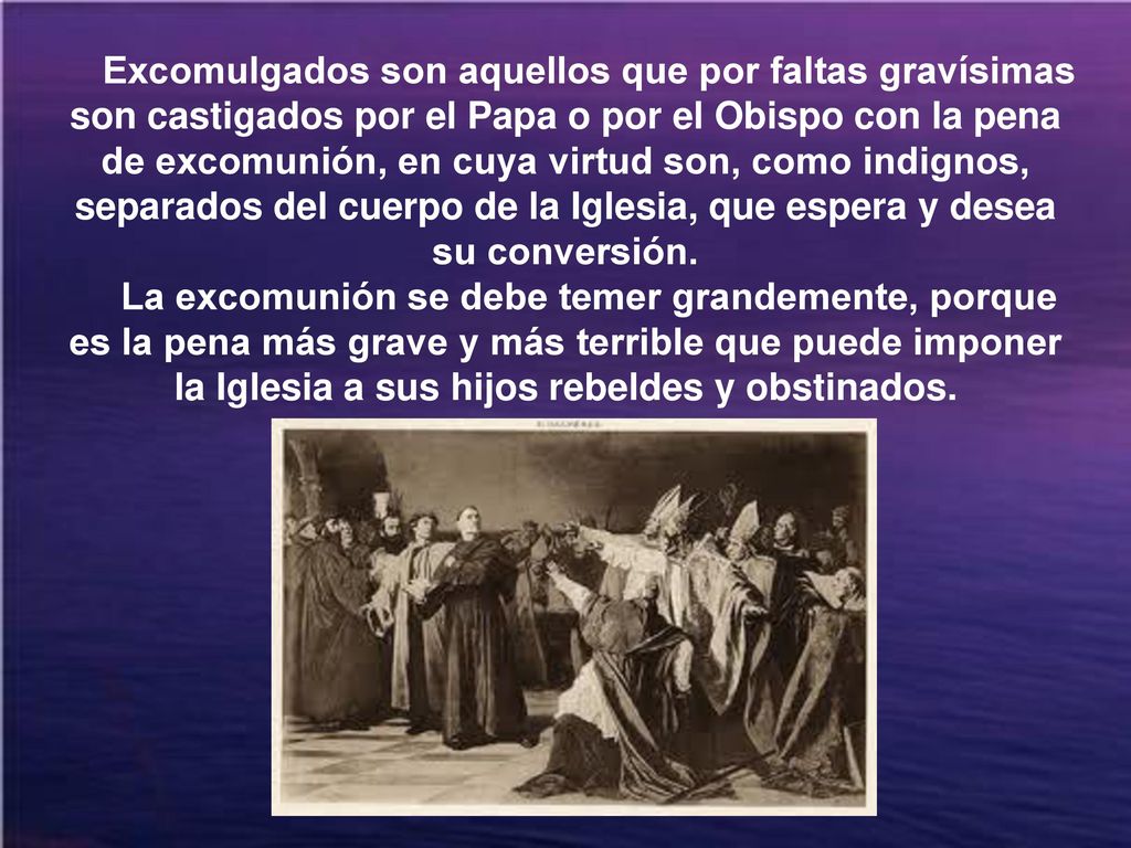 Excomulgados son aquellos que por faltas gravísimas son castigados por el Papa o por el Obispo con la pena de excomunión, en cuya virtud son, como indignos, separados del cuerpo de la Iglesia, que espera y desea su conversión.