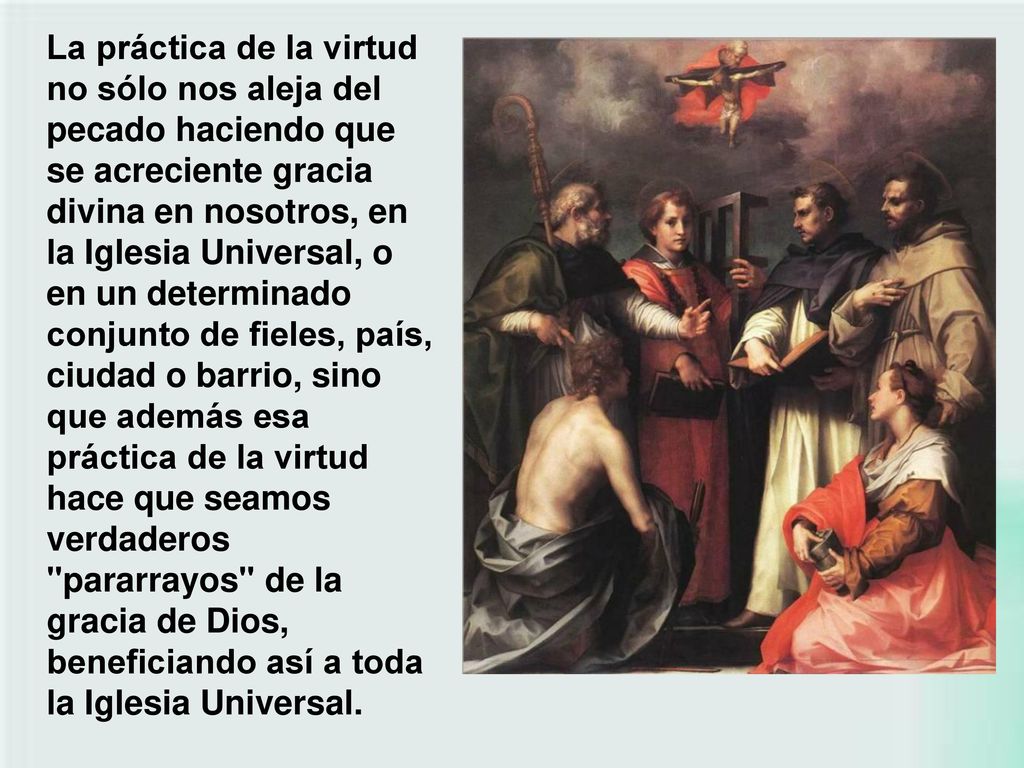 La práctica de la virtud no sólo nos aleja del pecado haciendo que se acreciente gracia divina en nosotros, en la Iglesia Universal, o en un determinado conjunto de fieles, país, ciudad o barrio, sino que además esa práctica de la virtud hace que seamos verdaderos pararrayos de la gracia de Dios, beneficiando así a toda la Iglesia Universal.