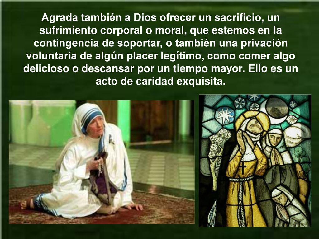 Agrada también a Dios ofrecer un sacrificio, un sufrimiento corporal o moral, que estemos en la contingencia de soportar, o también una privación voluntaria de algún placer legítimo, como comer algo delicioso o descansar por un tiempo mayor.