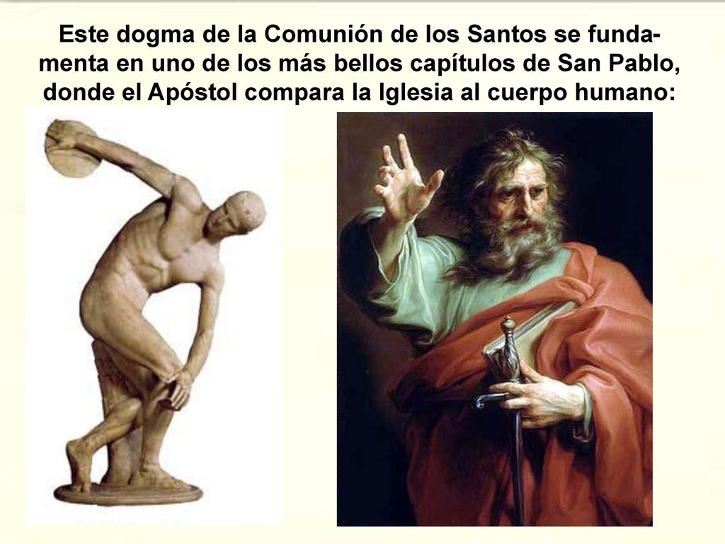 Este dogma de la Comunión de los Santos se funda-menta en uno de los más bellos capítulos de San Pablo, donde el Apóstol compara la Iglesia al cuerpo humano: