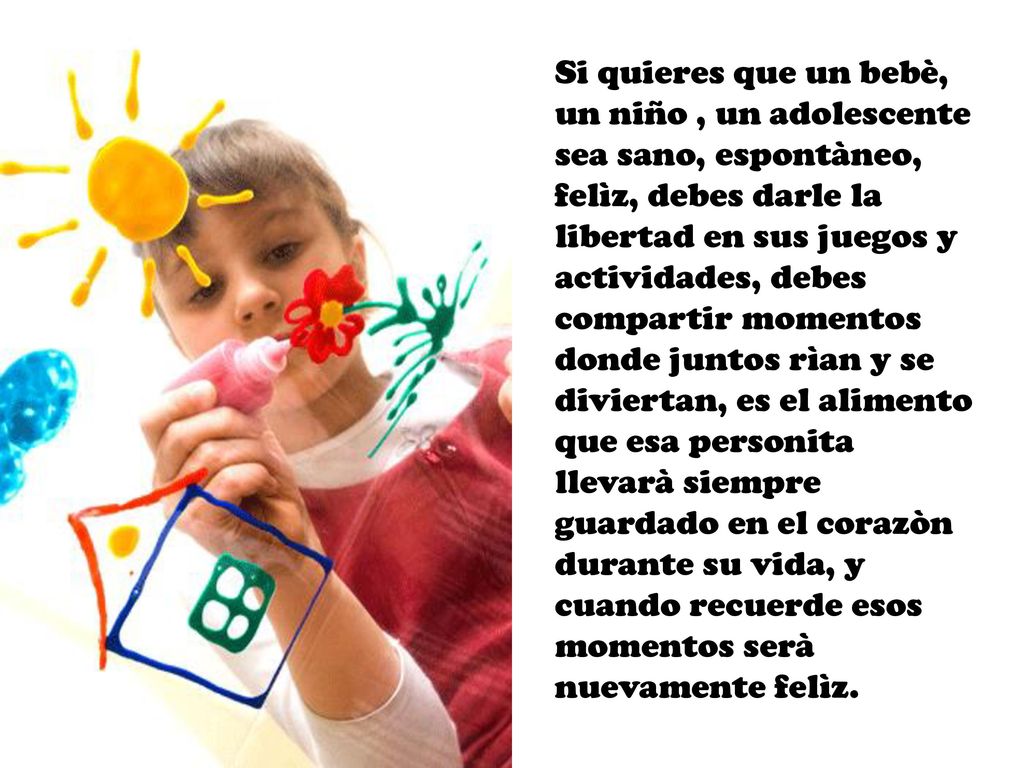 Si quieres que un bebè, un niño , un adolescente sea sano, espontàneo, felìz, debes darle la libertad en sus juegos y actividades, debes compartir momentos donde juntos rìan y se diviertan, es el alimento que esa personita llevarà siempre guardado en el corazòn durante su vida, y cuando recuerde esos momentos serà nuevamente felìz.