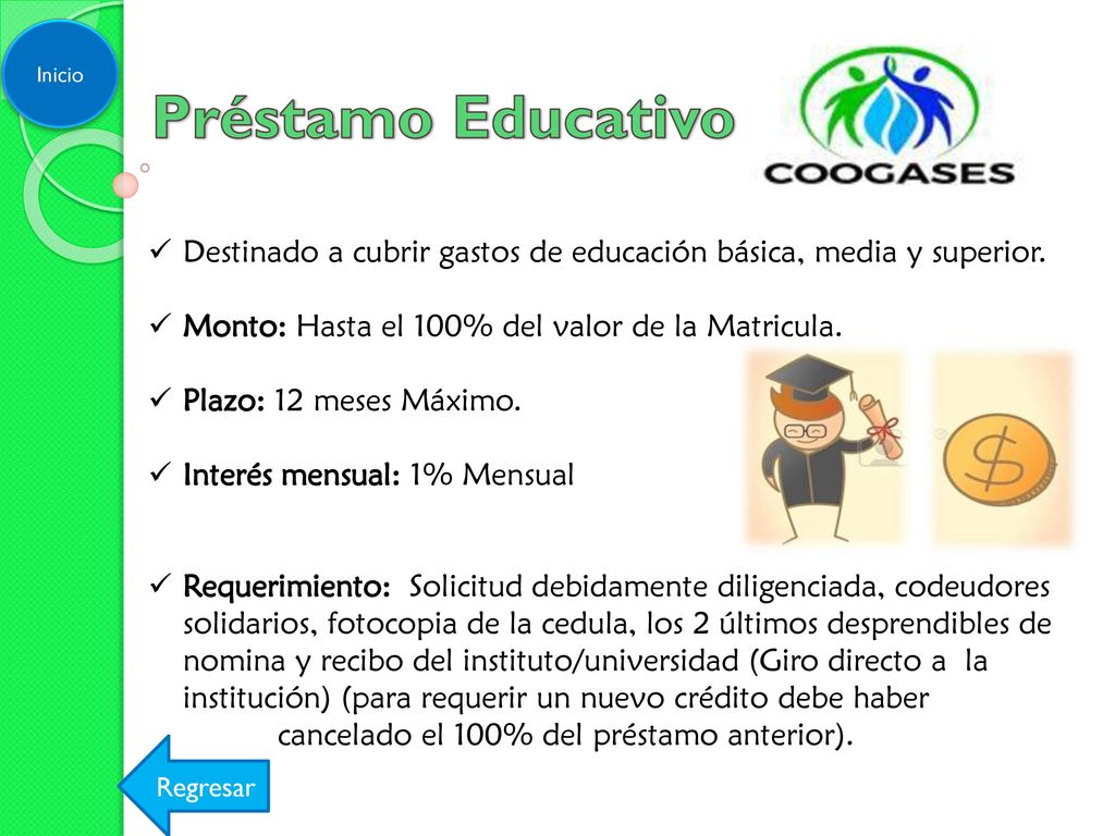 Inicio Préstamo Educativo. Destinado a cubrir gastos de educación básica, media y superior. Monto: Hasta el 100% del valor de la Matricula.