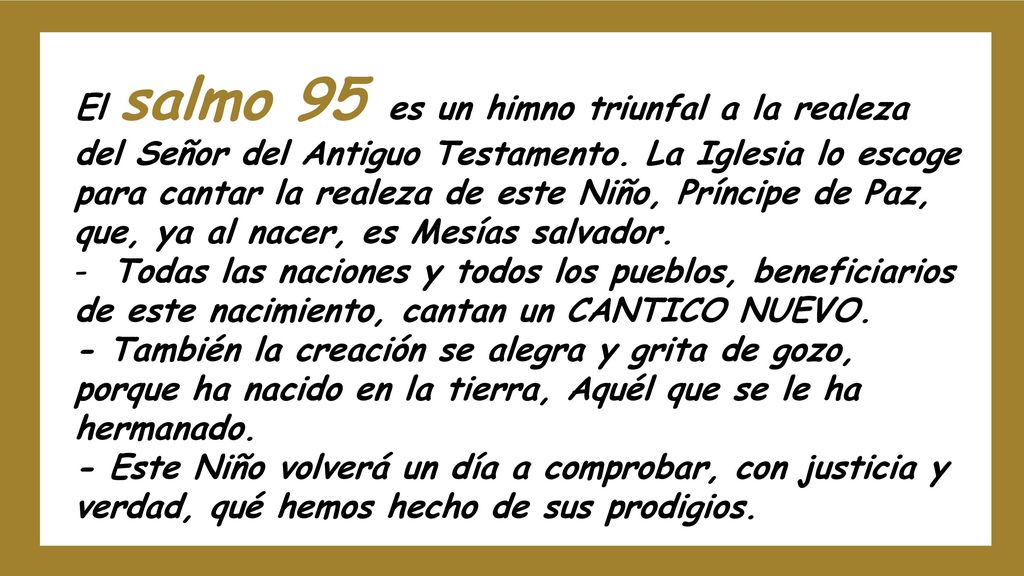 El salmo 95 es un himno triunfal a la realeza del Señor del Antiguo Testamento. La Iglesia lo escoge para cantar la realeza de este Niño, Príncipe de Paz, que, ya al nacer, es Mesías salvador.