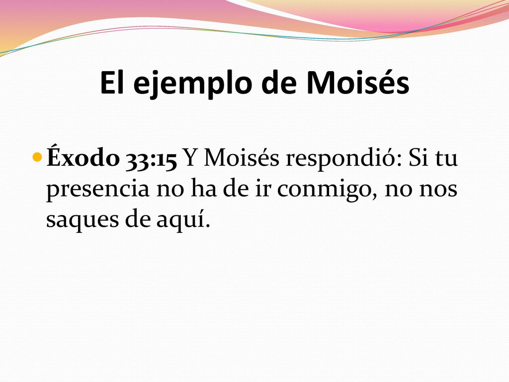 El ejemplo de Moisés Éxodo 33:15 Y Moisés respondió: Si tu presencia no ha de ir conmigo, no nos saques de aquí.