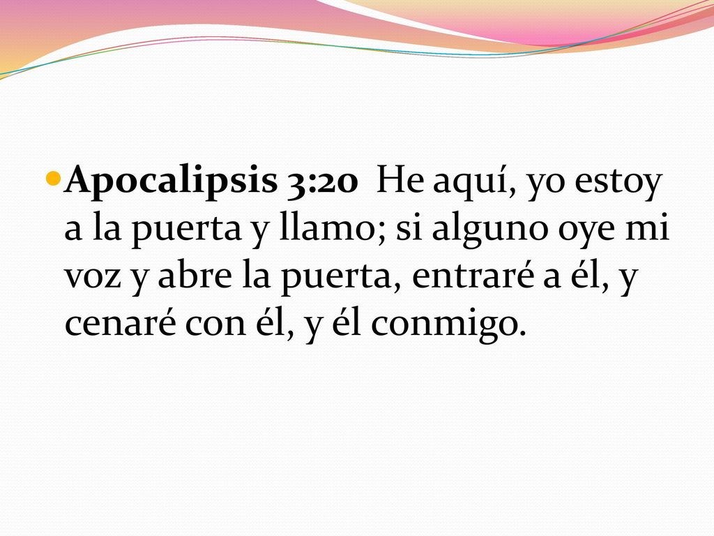 Apocalipsis 3:20 He aquí, yo estoy a la puerta y llamo; si alguno oye mi voz y abre la puerta, entraré a él, y cenaré con él, y él conmigo.