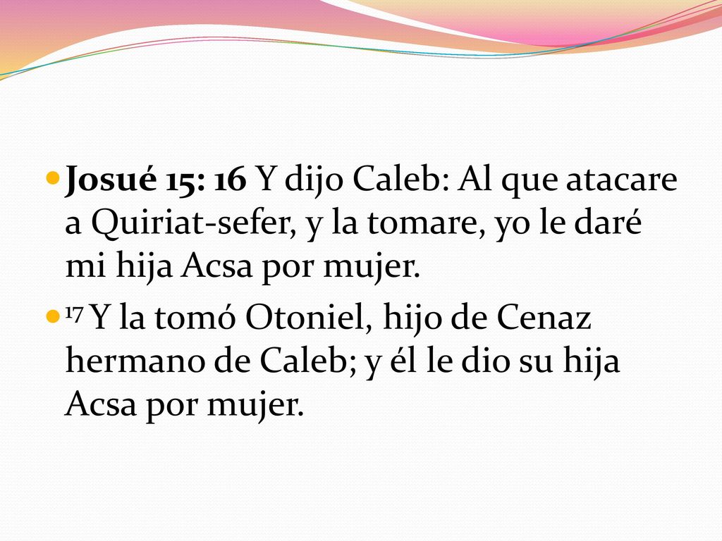 Josué 15: 16 Y dijo Caleb: Al que atacare a Quiriat-sefer, y la tomare, yo le daré mi hija Acsa por mujer.