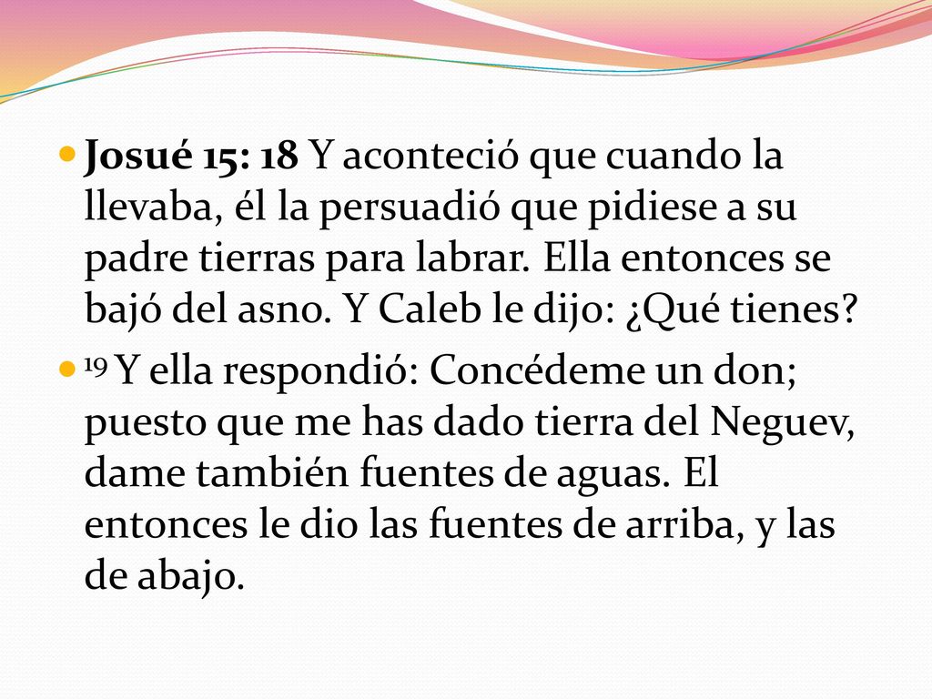 Josué 15: 18 Y aconteció que cuando la llevaba, él la persuadió que pidiese a su padre tierras para labrar. Ella entonces se bajó del asno. Y Caleb le dijo: ¿Qué tienes