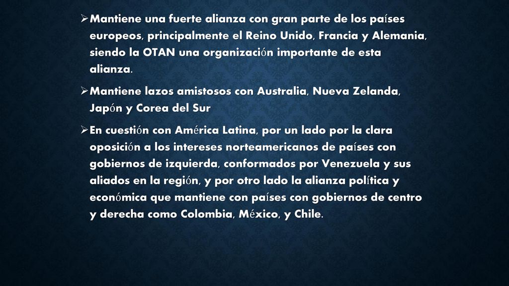Mantiene una fuerte alianza con gran parte de los países europeos, principalmente el Reino Unido, Francia y Alemania, siendo la OTAN una organización importante de esta alianza.
