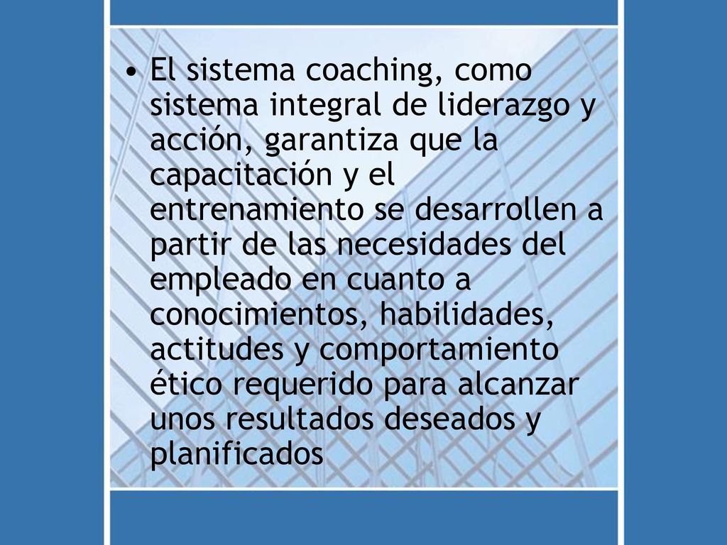 El sistema coaching, como sistema integral de liderazgo y acción, garantiza que la capacitación y el entrenamiento se desarrollen a partir de las necesidades del empleado en cuanto a conocimientos, habilidades, actitudes y comportamiento ético requerido para alcanzar unos resultados deseados y planificados