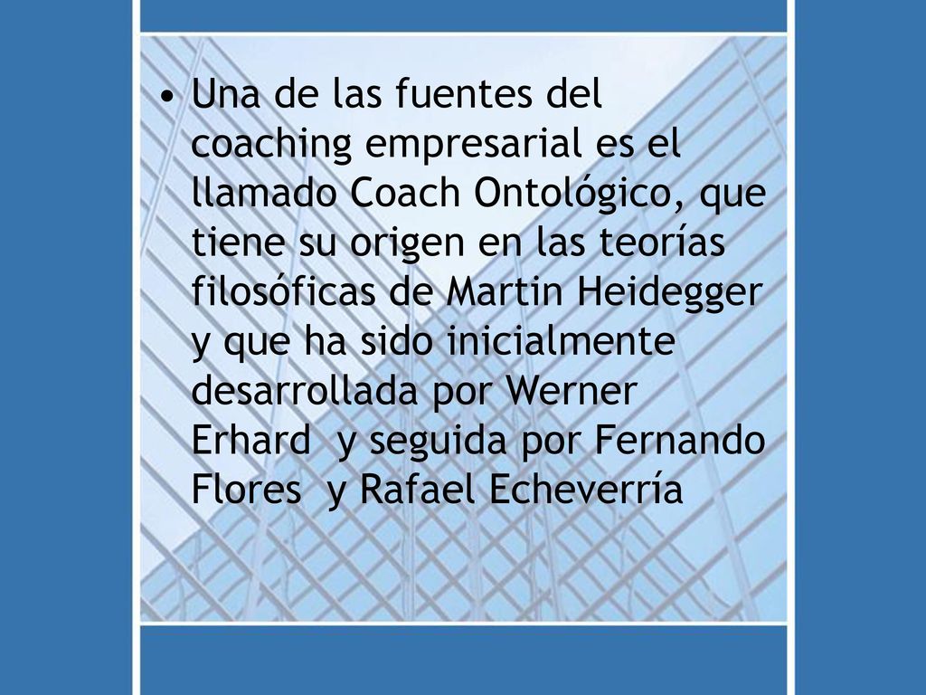 Una de las fuentes del coaching empresarial es el llamado Coach Ontológico, que tiene su origen en las teorías filosóficas de Martin Heidegger y que ha sido inicialmente desarrollada por Werner Erhard y seguida por Fernando Flores y Rafael Echeverría