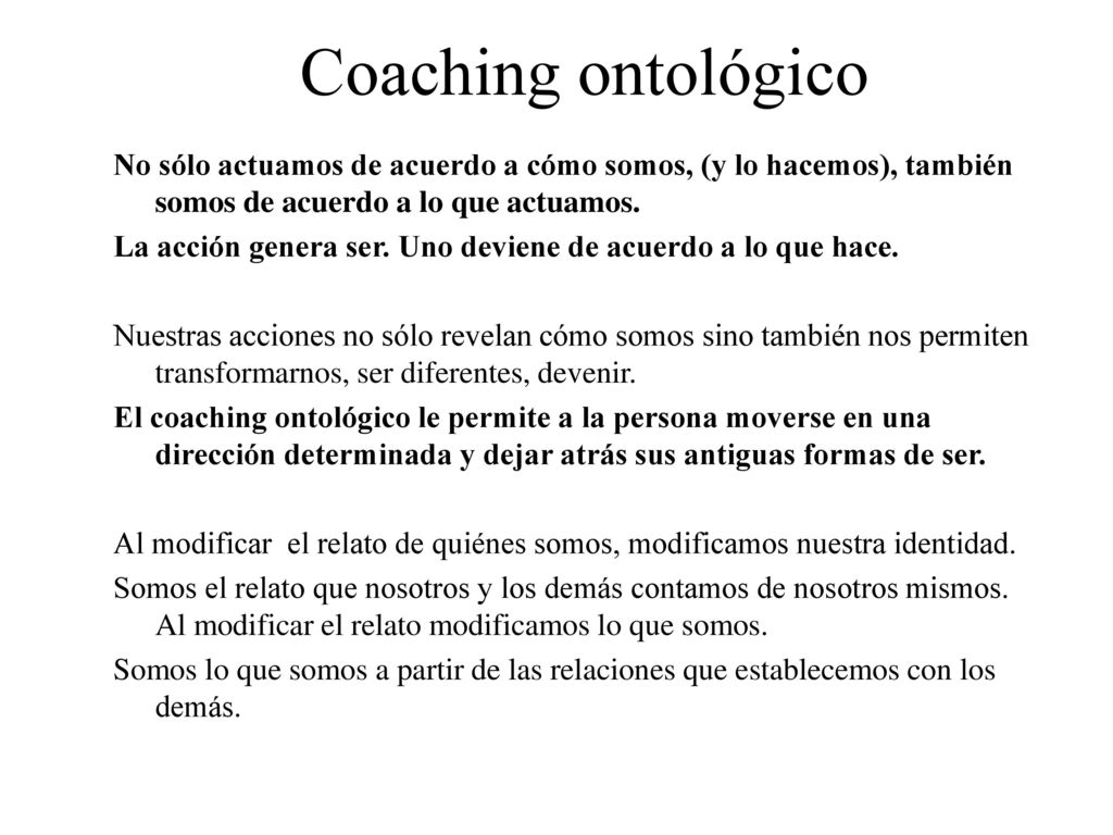 Coaching ontológico No sólo actuamos de acuerdo a cómo somos, (y lo hacemos), también somos de acuerdo a lo que actuamos.