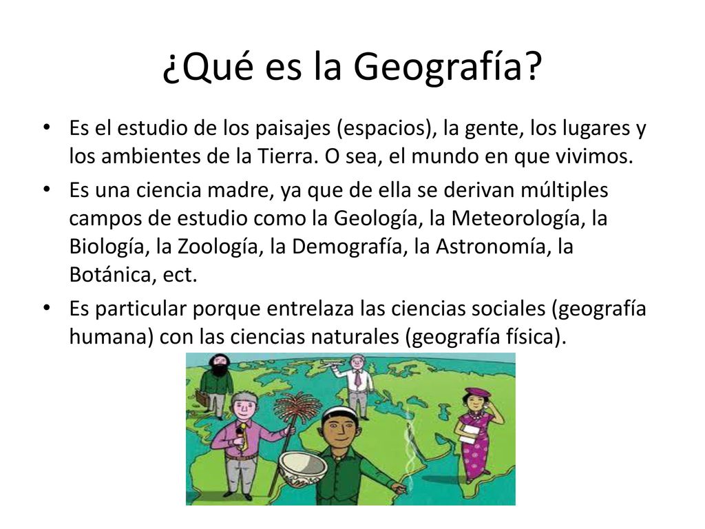 ¿Qué es la Geografía Es el estudio de los paisajes (espacios), la gente, los lugares y los ambientes de la Tierra. O sea, el mundo en que vivimos.