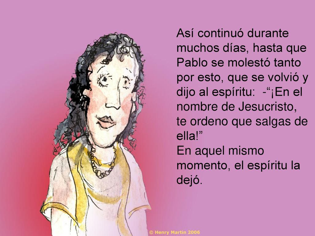 Así continuó durante muchos días, hasta que Pablo se molestó tanto por esto, que se volvió y dijo al espíritu: - ¡En el nombre de Jesucristo, te ordeno que salgas de ella!