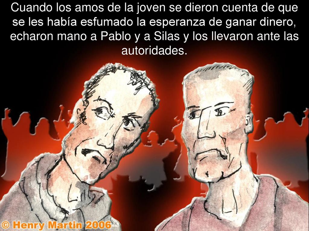 Cuando los amos de la joven se dieron cuenta de que se les había esfumado la esperanza de ganar dinero, echaron mano a Pablo y a Silas y los llevaron ante las autoridades.