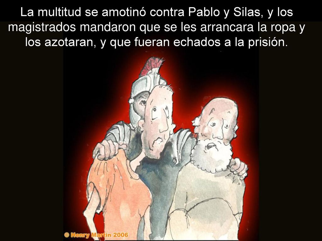 La multitud se amotinó contra Pablo y Silas, y los magistrados mandaron que se les arrancara la ropa y los azotaran, y que fueran echados a la prisión.