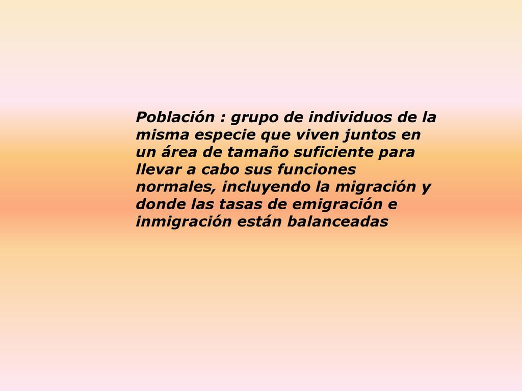 Población : grupo de individuos de la misma especie que viven juntos en un área de tamaño suficiente para llevar a cabo sus funciones normales, incluyendo la migración y donde las tasas de emigración e inmigración están balanceadas