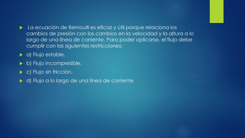 La ecuación de Bernoulli es eficaz y útil porque relaciona los cambios de presión con los cambios en la velocidad y la altura a lo largo de una línea de corriente. Para poder aplicarse, el flujo debe cumplir con las siguientes restricciones: