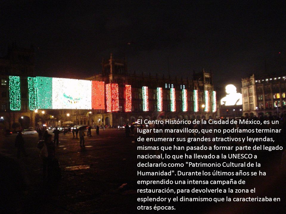 El Centro Histórico de la Ciudad de México, es un lugar tan maravilloso, que no podríamos terminar de enumerar sus grandes atractivos y leyendas, mismas que han pasado a formar parte del legado nacional, lo que ha llevado a la UNESCO a declararlo como Patrimonio Cultural de la Humanidad .