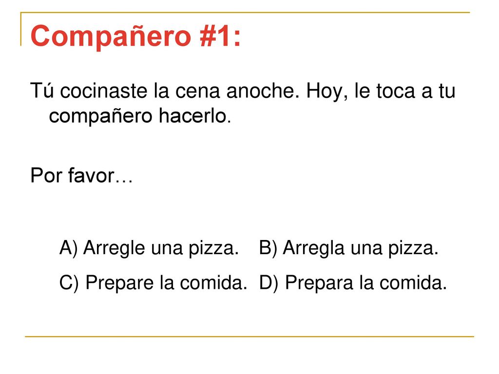 Compañero #1: Tú cocinaste la cena anoche. Hoy, le toca a tu compañero hacerlo. Por favor… A) Arregle una pizza. B) Arregla una pizza.