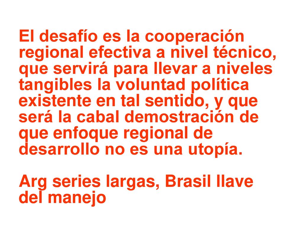 El desafío es la cooperación regional efectiva a nivel técnico, que servirá para llevar a niveles tangibles la voluntad política existente en tal sentido, y que será la cabal demostración de que enfoque regional de desarrollo no es una utopía.