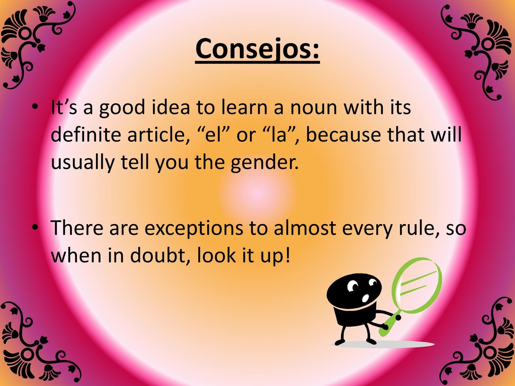 Consejos: It’s a good idea to learn a noun with its definite article, el or la , because that will usually tell you the gender.