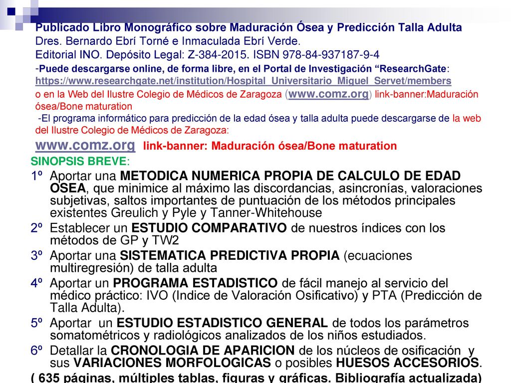 Publicado Libro Monográfico sobre Maduración Ósea y Predicción Talla Adulta Dres. Bernardo Ebrí Torné e Inmaculada Ebrí Verde. Editorial INO. Depósito Legal: Z ISBN Puede descargarse online, de forma libre, en el Portal de Investigación ResearchGate:   o en la Web del Ilustre Colegio de Médicos de Zaragoza (  link-banner:Maduración ósea/Bone maturation -El programa informático para predicción de la edad ósea y talla adulta puede descargarse de la web del Ilustre Colegio de Médicos de Zaragoza:   link-banner: Maduración ósea/Bone maturation