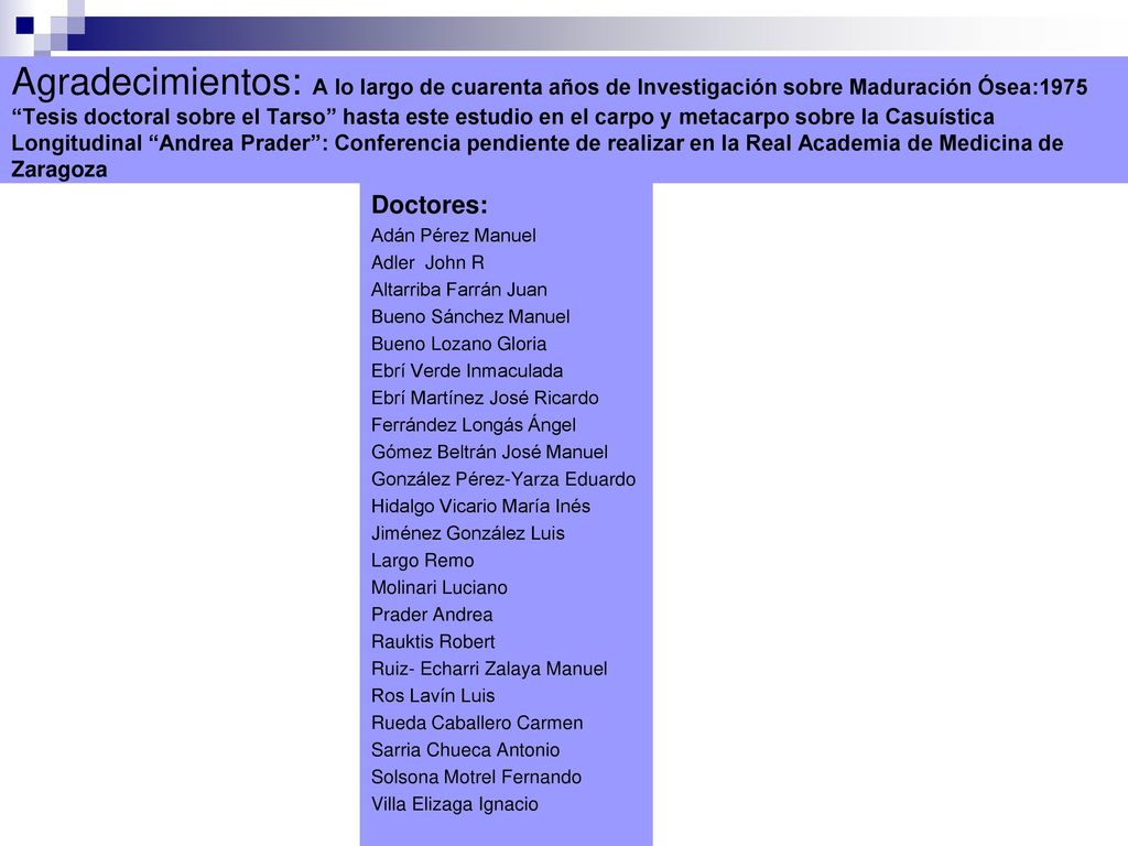 Agradecimientos: A lo largo de cuarenta años de Investigación sobre Maduración Ósea:1975 Tesis doctoral sobre el Tarso hasta este estudio en el carpo y metacarpo sobre la Casuística Longitudinal Andrea Prader : Conferencia pendiente de realizar en la Real Academia de Medicina de Zaragoza
