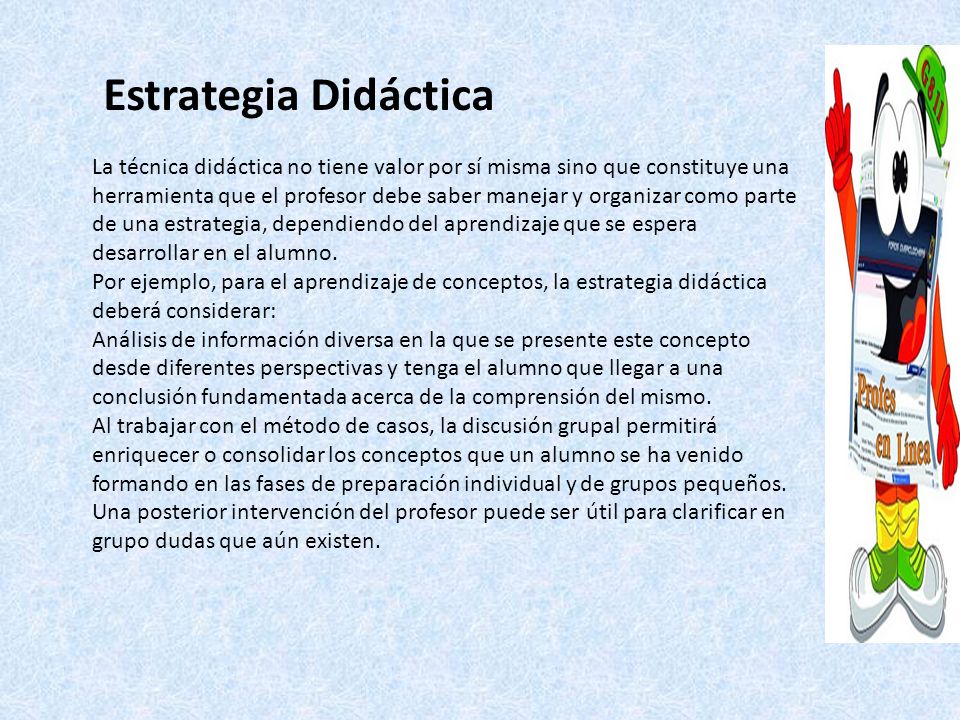 Estrategia Didáctica La técnica didáctica no tiene valor por sí misma sino que constituye una herramienta que el profesor debe saber manejar y organizar como parte de una estrategia, dependiendo del aprendizaje que se espera desarrollar en el alumno.