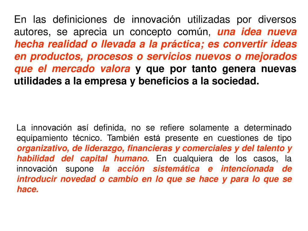 En las definiciones de innovación utilizadas por diversos autores, se aprecia un concepto común, una idea nueva hecha realidad o llevada a la práctica; es convertir ideas en productos, procesos o servicios nuevos o mejorados que el mercado valora y que por tanto genera nuevas utilidades a la empresa y beneficios a la sociedad.