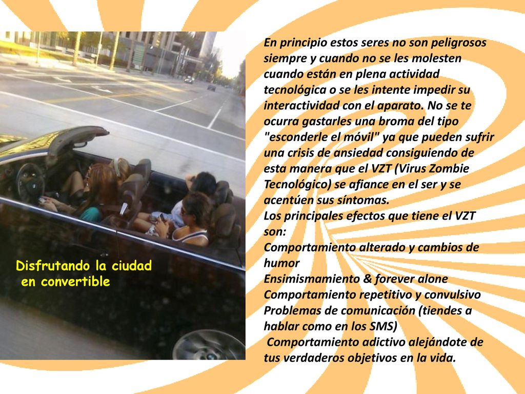 En principio estos seres no son peligrosos siempre y cuando no se les molesten cuando están en plena actividad tecnológica o se les intente impedir su interactividad con el aparato. No se te ocurra gastarles una broma del tipo esconderle el móvil ya que pueden sufrir una crisis de ansiedad consiguiendo de esta manera que el VZT (Virus Zombie Tecnológico) se afiance en el ser y se acentúen sus síntomas. Los principales efectos que tiene el VZT son: Comportamiento alterado y cambios de humor