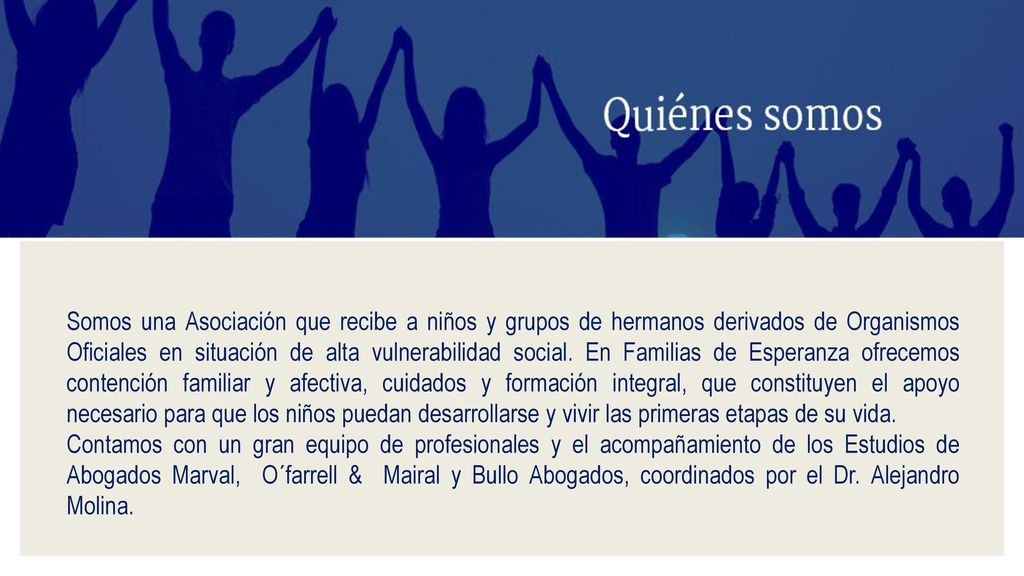 Somos una Asociación que recibe a niños y grupos de hermanos derivados de Organismos Oficiales en situación de alta vulnerabilidad social. En Familias de Esperanza ofrecemos contención familiar y afectiva, cuidados y formación integral, que constituyen el apoyo necesario para que los niños puedan desarrollarse y vivir las primeras etapas de su vida.