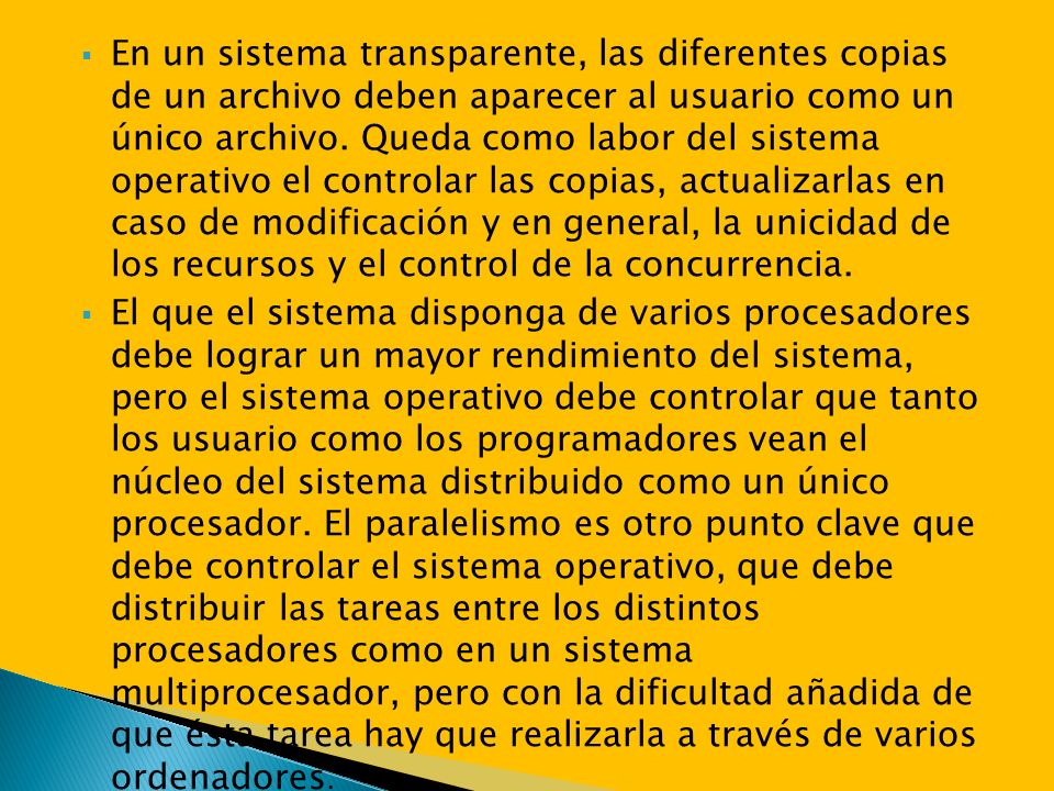 En un sistema transparente, las diferentes copias de un archivo deben aparecer al usuario como un único archivo. Queda como labor del sistema operativo el controlar las copias, actualizarlas en caso de modificación y en general, la unicidad de los recursos y el control de la concurrencia.