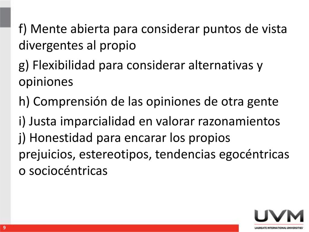 f) Mente abierta para considerar puntos de vista divergentes al propio g) Flexibilidad para considerar alternativas y opiniones h) Comprensión de las opiniones de otra gente i) Justa imparcialidad en valorar razonamientos j) Honestidad para encarar los propios prejuicios, estereotipos, tendencias egocéntricas o sociocéntricas