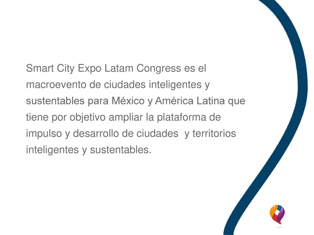 Smart City Expo Latam Congress es el macroevento de ciudades inteligentes y sustentables para México y América Latina que tiene por objetivo ampliar la plataforma de impulso y desarrollo de ciudades y territorios inteligentes y sustentables.