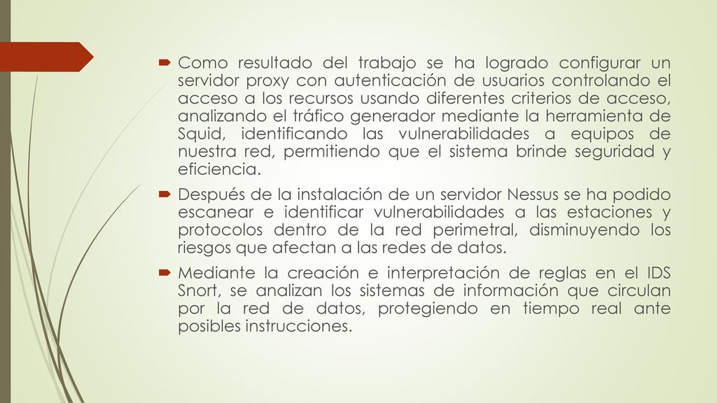 Como resultado del trabajo se ha logrado configurar un servidor proxy con autenticación de usuarios controlando el acceso a los recursos usando diferentes criterios de acceso, analizando el tráfico generador mediante la herramienta de Squid, identificando las vulnerabilidades a equipos de nuestra red, permitiendo que el sistema brinde seguridad y eficiencia.