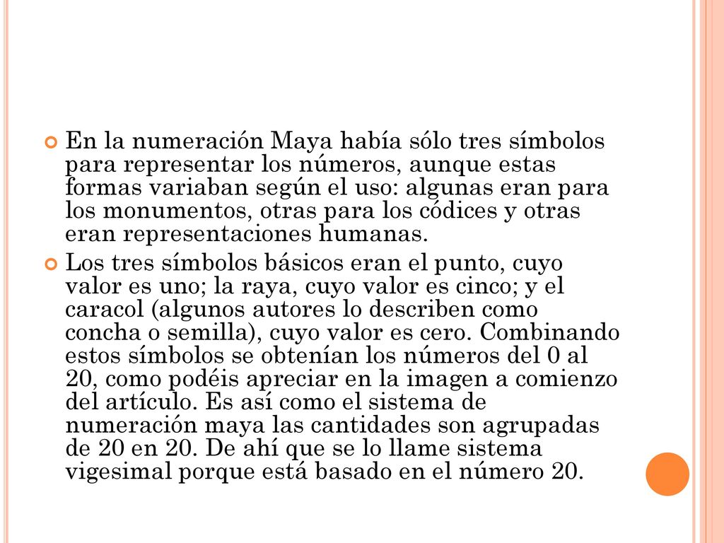 En la numeración Maya había sólo tres símbolos para representar los números, aunque estas formas variaban según el uso: algunas eran para los monumentos, otras para los códices y otras eran representaciones humanas.