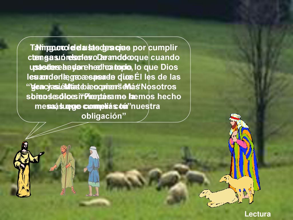 Ninguno de ustedes que tenga un esclavo arando o pastoreando en el campo, cuando llega a casa le dice: Ven y siéntate a comer Más bien le dice: Prepárame la mesa, luego comerás tú
