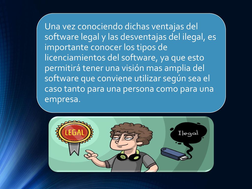 Una vez conociendo dichas ventajas del software legal y las desventajas del ilegal, es importante conocer los tipos de licenciamientos del software, ya que esto permitirá tener una visión mas amplia del software que conviene utilizar según sea el caso tanto para una persona como para una empresa.