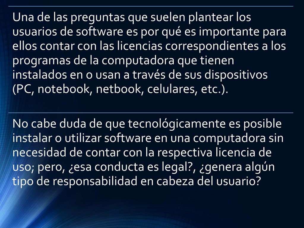 Una de las preguntas que suelen plantear los usuarios de software es por qué es importante para ellos contar con las licencias correspondientes a los programas de la computadora que tienen instalados en o usan a través de sus dispositivos (PC, notebook, netbook, celulares, etc.).
