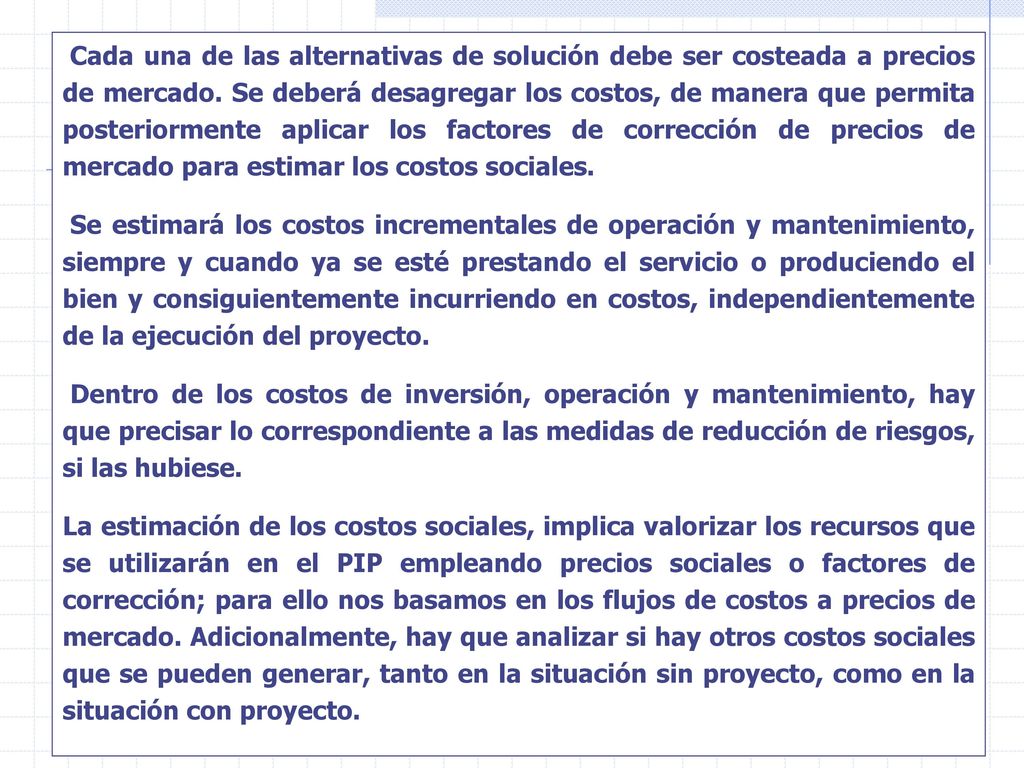 Cada una de las alternativas de solución debe ser costeada a precios de mercado. Se deberá desagregar los costos, de manera que permita posteriormente aplicar los factores de corrección de precios de mercado para estimar los costos sociales.