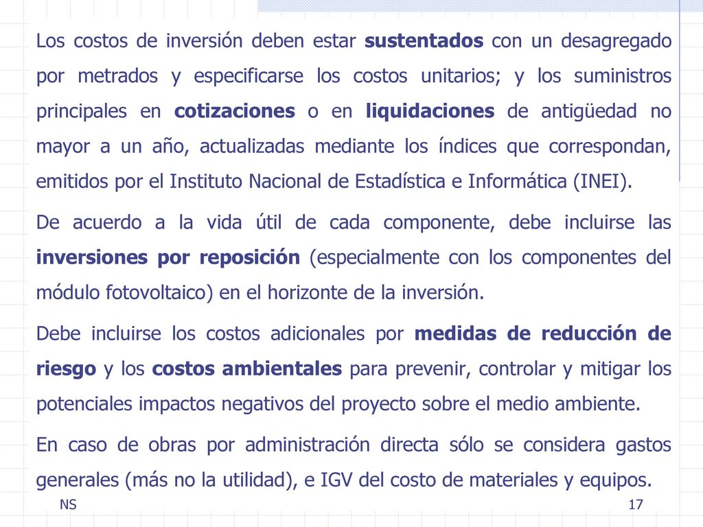 Los costos de inversión deben estar sustentados con un desagregado por metrados y especificarse los costos unitarios; y los suministros principales en cotizaciones o en liquidaciones de antigüedad no mayor a un año, actualizadas mediante los índices que correspondan, emitidos por el Instituto Nacional de Estadística e Informática (INEI). De acuerdo a la vida útil de cada componente, debe incluirse las inversiones por reposición (especialmente con los componentes del módulo fotovoltaico) en el horizonte de la inversión. Debe incluirse los costos adicionales por medidas de reducción de riesgo y los costos ambientales para prevenir, controlar y mitigar los potenciales impactos negativos del proyecto sobre el medio ambiente. En caso de obras por administración directa sólo se considera gastos generales (más no la utilidad), e IGV del costo de materiales y equipos.