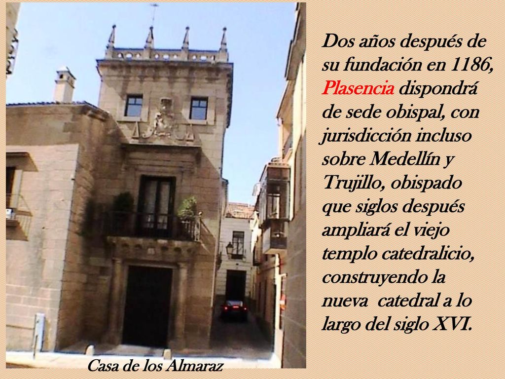 Dos años después de su fundación en 1186, Plasencia dispondrá de sede obispal, con jurisdicción incluso sobre Medellín y Trujillo, obispado que siglos después ampliará el viejo templo catedralicio, construyendo la nueva catedral a lo largo del siglo XVI.