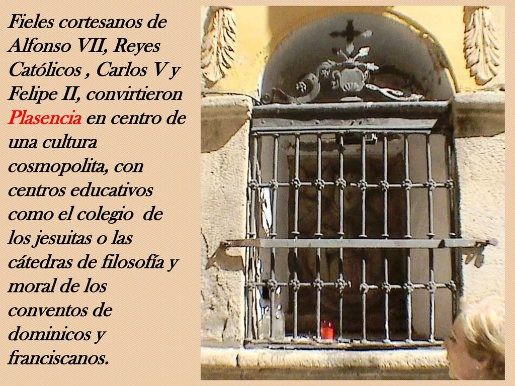 Fieles cortesanos de Alfonso VII, Reyes Católicos , Carlos V y Felipe II, convirtieron Plasencia en centro de una cultura cosmopolita, con centros educativos como el colegio de los jesuitas o las cátedras de filosofía y moral de los conventos de dominicos y franciscanos.