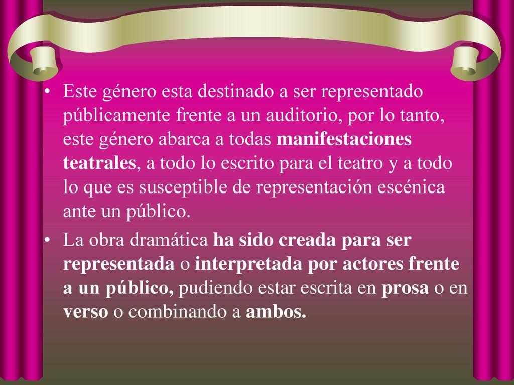 Este género esta destinado a ser representado públicamente frente a un auditorio, por lo tanto, este género abarca a todas manifestaciones teatrales, a todo lo escrito para el teatro y a todo lo que es susceptible de representación escénica ante un público.
