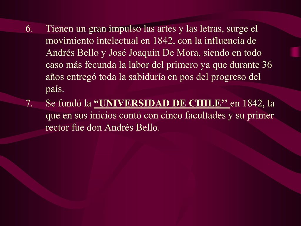 Tienen un gran impulso las artes y las letras, surge el movimiento intelectual en 1842, con la influencia de Andrés Bello y José Joaquín De Mora, siendo en todo caso más fecunda la labor del primero ya que durante 36 años entregó toda la sabiduría en pos del progreso del país.