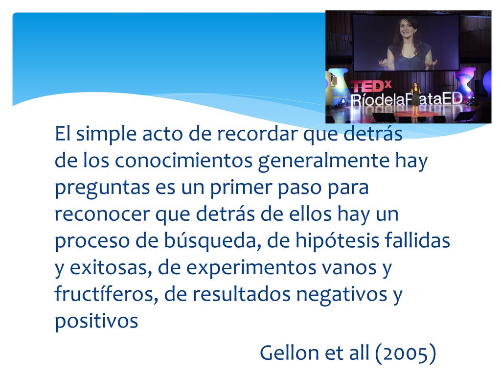 El simple acto de recordar que detrás de los conocimientos generalmente hay preguntas es un primer paso para reconocer que detrás de ellos hay un proceso de búsqueda, de hipótesis fallidas y exitosas, de experimentos vanos y fructíferos, de resultados negativos y positivos Gellon et all (2005)