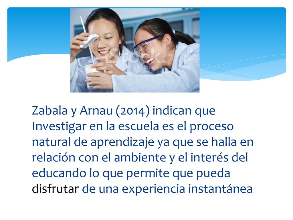Zabala y Arnau (2014) indican que Investigar en la escuela es el proceso natural de aprendizaje ya que se halla en relación con el ambiente y el interés del educando lo que permite que pueda disfrutar de una experiencia instantánea