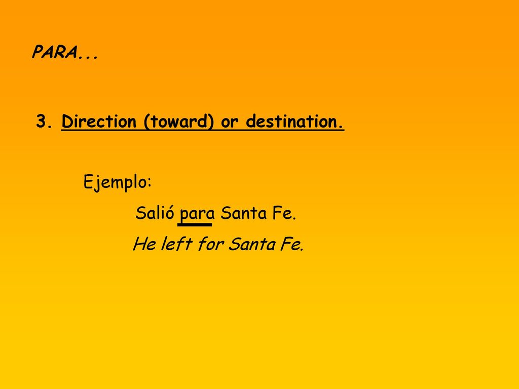 PARA Direction (toward) or destination. Ejemplo: Salió para Santa Fe. He left for Santa Fe.