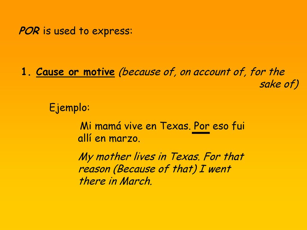 POR is used to express: 1. Cause or motive (because of, on account of, for the. sake of) Ejemplo: