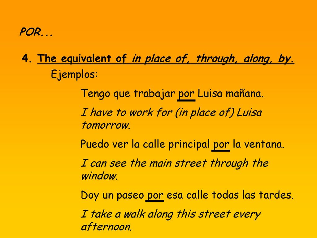 POR The equivalent of in place of, through, along, by. Ejemplos: Tengo que trabajar por Luisa mañana.